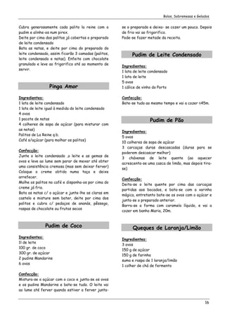 Bolos, Sobremesas e Gelados


Cubra generosamente cada palito la reine com o        se o preparado e deixa- se cozer um pouco. Depois
pudim e alinhe-os num pirex.                          de frio vai ao frigorifico.
Deite por cima dos palitos já cobertos o preparado    Pode-se fazer metade da receita.
de leite condensado
Bata as natas, e deite por cima do preparado do
leite condensado, assim ficarão 3 camadas (palitos,        Pudim de Leite Condensado
leite condensado e natas). Enfeite com chocolate
granulado e leve ao frigorifico até ao momento de
                                                      Ingredientes:
servir.
                                                      1 lata de leite condensado
                                                      1 lata de leite
                                                      5 ovos
                 Pinga Amor                           1 cálice de vinho do Porto

Ingredientes:                                         Confecção:
1 lata de leite condensado                            Bate-se tudo ao mesmo tempo e vai a cozer 645m.
1 lata de leite igual à medida do leite condensado
4 ovos
1 pacote de natas                                                     Pudim de Pão
4 colheres de sopa de açúcar (para misturar com
as natas)
                                                      Ingredientes:
Palitos de La Reine q.b.
                                                      5 ovos
Café s/açúcar (para molhar os palitos)
                                                      10 colheres de sopa de açúcar
                                                      3 carcaças duras descascadas (duras para se
Confecção:
                                                      poderem descascar melhor)
Junte o leite condensado ,o leite e as gemas de
                                                      3 chávenas de leite quente (ao aquecer
ovos e leve ao lume sem parar de mexer até obter
                                                      acrescenta-se uma casca de limão, mas depois tira-
uma consistência cremosa (mas sem deixar ferver)
                                                      se)
Coloque o creme obtido numa taça e deixe
arrefecer.
                                                      Confecção:
Molhe os palitos no café e disponha-os por cima do
                                                      Deita-se o leite quente por cima das carcaças
creme já frio.
                                                      partidas aos bocados, e bata-se com a varinha
Bata as natas c/ o açúcar e junte-lhe as claras em
                                                      mágica, entretanto bate-se os ovos com o açúcar e
castelo e misture sem bater, deite por cima dos
                                                      junta-se o preparado anterior.
palitos e cubra c/ pedaços de ananás, pêssego,
                                                      Barra-se a forma com caramelo líquido, e vai a
raspas de chocolate ou frutos secos
                                                      cozer em banho Maria, 20m.



               Pudim de Coco                                Queques de Laranja/Limão
Ingredientes:
                                                      Ingredientes:
1l de leite
                                                      3 ovos
100 gr. de coco
                                                      150 g de açúcar
300 gr. de açúcar
                                                      150 g de farinha
2 pudins Mandarins
                                                      sumo e raspa de 1 laranja/limão
6 ovos
                                                      1 colher de chá de fermento

Confecção:
Mistura-se o açúcar com o coco e junta-se os ovos
e os pudins Mandarins e bate-se tudo. O leite vai
ao lume até ferver quando estiver a ferver junta-


                                                                                                     16
 
