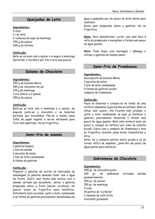 Bolos, Sobremesas e Gelados


           Queijadas de Leite                        água e passadas por um pouco de leite morno para
                                                     desfazer.
                                                     Deite este preparado sobre a gelatina. Vai ao
Ingredientes:
                                                     frigorifico.
4 ovos
1 l de leite
                                                     Nota: Para desenformar cortar com uma faca á
2 colheres de sopa de manteiga
                                                     volta do preparado e mergulhar a forma num pouco
750 g de açúcar
                                                     de água quente.
200 g de farinha

                                                     Nota: Pode fazer com morangos / pêssego e
Confecção:
                                                     utilizar a gelatina do mesmo sabor.
Bate-se os ovos com o açúcar e a seguir a manteiga
derretida, a farinha e por fim o leite aos poucos.

                                                            Semi-Frio de Framboesa
          Salame de Chocolate
                                                     Ingredientes:
                                                     meio pacote de bolacha Maria
Ingredientes:
                                                     2 pacotes de natas
250 g de bolacha Maria
                                                     1 lata de leite condensada
150 g de chocolate em pó
                                                     6 folhas de gelatina incolor
125 g de manteiga
                                                     compota de framboesa
1 ovo inteiro e 2 gemas
250 g de açúcar
                                                     Confecção:
                                                     Pique as bolachas e coloque-as no fundo de uma
Confecção:
                                                     tarteira (daquelas cujos bordos se soltam). Bata as
Bate-se os ovos com a manteiga e o açúcar, de
                                                     natas, sem açúcar, até ficarem bem grossas, e
seguida junta-se o chocolate e as bolachas
                                                     junte o leite condensado ao qual já misturou a
partidas aos bocadinhos. Põe-se a massa numa
                                                     gelatina, previamente dissolvida e diluída num
folha de papel vegetal e vai-se enrolando para
                                                     pouco de água quente. Bata esta mistura mais um
ficar bem apertado. Vai ao frigorifico.
                                                     pouco e coloque na tarteira por cima da bolacha
                                                     picada. Cubra com a compota de framboesa e leve
                                                     ao frigorífico durante umas horas. Desenforme e
          Semi-frio de ananás                        sirva.
                                                     Nota: Se a compota estiver muito grossa e se se
Ingredientes:                                        tornar difícil de espalhar, junte-lhe um pouco de
1 gelatina (dupla)                                   água quente para amolecer.
1 lata de ananás
2 pacotes de natas
1 lata de leite condensado
8 folhas de gelatina
                                                            Sobremesa de Chocolate

                                                     Ingredientes:
Confecção:
                                                     200 gr. de chocolate preto
Preparar a gelatina de acordo as instruções da
                                                     100     gr.   de    amêndoas    torradas    moídas
embalagem (a gelatina devesse fazer com a água
                                                     grosseiramente
da fruta). Cobrir uma forma sem buraco com o
                                                     250 gr. de açúcar
ananás cortado aos bocadinho., deitar a gelatina
                                                     150 gr. de manteiga
preparada sobre a fruta (deixar arrefecer um
                                                     4 ovos
pouco). Levar ao frigorifico para solidificar.
                                                     18 palitos de “La Reine”
Entretanto bata as natas, junto o leite condensado
                                                     1 chávena de café forte
e as folhas de gelatina previamente demolhadas em
                                                     chocolate granulado


                                                                                                    17
 