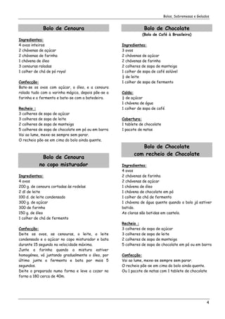 Bolos, Sobremesas e Gelados


              Bolo de Cenoura                                   Bolo de Chocolate
                                                               (Bolo de Café à Brasileira)
Ingredientes:
4 ovos inteiros                                     Ingredientes:
2 chávenas de açúcar                                3 ovos
2 chávenas de farinha                               2 chávenas de açúcar
1 chávena de óleo                                   2 chávenas de farinha
3 cenouras raladas                                  2 colheres de sopa de manteiga
1 colher de chá de pó royal                         1 colher de sopa de café solúvel
                                                    ½ de leite
Confecção:                                          1 colher de sopa de fermento
Bate-se os ovos com açúcar, o óleo, e a cenoura
ralada tudo com a varinha mágica, depois põe-se a   Calda:
farinha e o fermento e bate-se com a batedeira.     ½ de açúcar
                                                    1 chávena de água
Recheio :                                           1 colher de sopa de café
3 colheres de sopa de açúcar
3 colheres de sopa de leite                         Cobertura:
2 colheres de sopa de manteiga                      1 tablete de chocolate
5 colheres de sopa de chocolate em pó ou em barra   1 pacote de natas
Vai ao lume, mexe-se sempre sem parar.
O recheio põe-se em cima do bolo ainda quente.
                                                             Bolo de Chocolate
                                                          com recheio de Chocolate
            Bolo de Cenoura
           no copo misturador                       Ingredientes:
                                                    4 ovos
Ingredientes:                                       2 chávenas de farinha
4 ovos                                              2 chávenas de açúcar
200 g. de cenoura cortadas às rodelas               1 chávena de óleo
2 dl de leite                                       1 chávena de chocolate em pó
100 d. de leite condensado                          1 colher de chá de fermento
300 g. de açúcar                                    1 chávena de água quente quando o bolo já estiver
300 de farinha                                      batido.
150 g. de óleo                                      As claras são batidas em castelo.
1 colher de chá de fermento
                                                    Recheio :
Confecção:                                          3 colheres de sopa de açúcar
Deite os ovos, as cenouras, o leite, o leite        3 colheres de sopa de leite
condensado e o açúcar no copo misturador e bata     2 colheres de sopa de manteiga
durante 15 segundo na velocidade máxima.            5 colheres de sopa de chocolate em pó ou em barra
Junte a farinha quando a mistura estiver
homogénea, vá juntando gradualmente o óleo, por     Confecção:
último junte o fermento e bata por mais 5           Vai ao lume, mexe-se sempre sem parar.
segundos.                                           O recheio põe-se em cima do bolo ainda quente.
Deite o preparado numa forma e leve a cozer no      Ou 1 pacote de natas com 1 tablete de chocolate
forno a 180 cerca de 40m.




                                                                                                      4
 