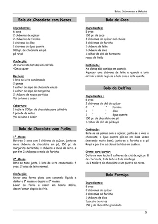 Bolos, Sobremesas e Gelados


    Bolo de Chocolate com Nozes                                    Bolo de Coco

Ingredientes:                                       Ingredientes:
6 ovos                                              5 ovos
2 chávenas de açúcar                                100 gr. de coco
2 chávenas de farinha                               3 chávenas de açúcar mal cheias
1 chávena de óleo                                   3 chávenas de farinha
1 chávena de água quente                            1 chávena de leite
100 gr. de chocolate em pó                          1 chávena de óleo
pó royal                                            1 colher de chá de fermento
                                                    raspa de limão
Confecção:
As claras são batidas em castelo.                   Confecção:
40m a cozer                                         As claras são batidas em castelo.
                                                    Aquecer uma chávena de leite e quando o bolo
Recheio:                                            estiver cosido rega-se o bolo com o leite quente.
1 lata de leite condensado
2 gemas
1 colher de sopa de chocolate em pó                               Bolo da Delfina
1 colher de sopa de margarina
2 chávena de nozes partidas
                                                    Ingredientes :
Vai ao lume a cozer
                                                    6 ovos
                                                    2 chávenas de chá de açúcar
Cobertura:
                                                    2     “         “     farinha
1 tablete 200gr. de chocolate para culinária
                                                    1     “         “     óleo
1 pacote de natas
                                                    1     “         “     água quente
Vai ao lume a cozer
                                                    100 gr. de chocolate em pó
                                                    1 colher de chá de pó Royal

    Bolo de Chocolate com Pudim                     Confecção:
                                                    Bate-se as gemas com o açúcar, junta-se o óleo o
1ª Massa                                            chocolate, a água quente põe-se em duas vezes
Bate-se 3 ovos com 1 chávena de açúcar, junta-se    (mexendo muito bem), junta-se a farinha e o pó
meia chávena de chocolate em pó, 150 gr. de         Royal e por fim as claras batidas em castelo.
margarina derretida, 1 chávena e meia de leite, e
por fim 2 chávenas e meia de farinha.               Creme para barrar:
                                                    Deita-se num tacho 8 colheres de chá de açúcar, 8
2ª Massa                                            de chocolate, 8 de leite e 8 de manteiga
Bate-se tudo junto, 1 lata de leite condensado, 4    ou 1 tablete de chocolate e um pacote de natas.
ovos, 2 latas de leite normal.

Confecção:                                                         Bolo Formiga
Untar uma forma plana com caramelo líquido e
deitar a 1ª massa e depois a 2ª massa.
                                                    Ingredientes:
Levar ao forno a cozer em banho Maria,
                                                    8 ovos
desenformar depois de frio.
                                                    2 chávenas de açúcar
                                                    2 chávenas de farinha
                                                    1 chávena de óleo
                                                    1 pacote de natas
                                                    150 g de chocolate granulado

                                                                                                   5
 