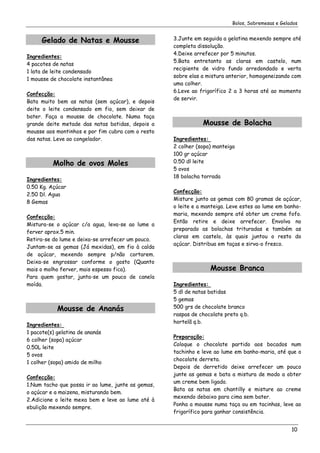 Bolos, Sobremesas e Gelados


      Gelado de Natas e Mousse                      3.Junte em seguida a gelatina mexendo sempre até
                                                    completa dissolução.
                                                    4.Deixe arrefecer por 5 minutos.
Ingredientes:
                                                    5.Bata entretanto as claras em castelo, num
4 pacotes de natas
                                                    recipiente de vidro fundo arredondado e verta
1 lata de leite condensado
                                                    sobre elas a mistura anterior, homogeneizando com
1 mousse de chocolate instantânea
                                                    uma colher.
                                                    6.Leve ao frigorífico 2 a 3 horas até ao momento
Confecção:
                                                    de servir.
Bata muito bem as natas (sem açúcar), e depois
deite o leite condensado em fio, sem deixar de
bater. Faça a mousse de chocolate. Numa taça
grande deite metade das natas batidas, depois a                Mousse de Bolacha
mousse aos montinhos e por fim cubra com o resto
das natas. Leve ao congelador.                      Ingredientes:
                                                    2 colher (sopa) manteiga
                                                    100 gr açúcar
          Molho de ovos Moles                       0.50 dl leite
                                                    5 ovos
                                                    18 bolacha torrada
Ingredientes:
0.50 Kg. Açúcar
                                                    Confecção:
2.50 Dl. Agua
                                                    Misture junto as gemas com 80 gramas de açúcar,
8 Gemas
                                                    o leite e a manteiga. Leve estes ao lume em banho-
                                                    maria, mexendo sempre até obter um creme fofo.
Confecção:
                                                    Então retire e deixe arrefecer. Envolva no
Mistura-se o açúcar c/a agua, leva-se ao lume a
                                                    preparado as bolachas trituradas e também as
ferver aprox.5 min.
                                                    claras em castelo, às quais juntou o resto do
Retira-se do lume e deixa-se arrefecer um pouco.
                                                    açúcar. Distribua em taças e sirva-o fresco.
Juntam-se as gemas (Já mexidas), em fio à calda
de açúcar, mexendo sempre p/não cortarem.
Deixa-se engrossar conforme o gosto (Quanto
mais o molho ferver, mais espesso fica).                          Mousse Branca
Para quem gostar, junta-se um pouco de canela
moída.                                              Ingredientes:
                                                    5 dl de natas batidas
                                                    5 gemas
            Mousse de Ananás                        500 grs de chocolate branco
                                                    raspas de chocolate preto q.b.
                                                    hortelã q.b.
Ingredientes:
1 pacote(s) gelatina de ananás
                                                    Preparação:
6 colher (sopa) açúcar
                                                    Coloque o chocolate partido aos bocados num
0.50L leite
                                                    tachinho e leve ao lume em banho-maria, até que o
5 ovos
                                                    chocolate derreta.
1 colher (sopa) amido de milho
                                                    Depois de derretido deixe arrefecer um pouco
                                                    junte as gemas e bata a mistura de modo a obter
Confecção:
                                                    um creme bem ligado.
1.Num tacho que possa ir ao lume, junte as gemas,
                                                    Bata as natas em chantilly e misture ao creme
o açúcar e a maizena, misturando bem.
                                                    mexendo debaixo para cima sem bater.
2.Adicione o leite mexa bem e leve ao lume até à
                                                    Ponha a mousse numa taça ou em tacinhas, leve ao
ebulição mexendo sempre.
                                                    frigorífico para ganhar consistência.


                                                                                                   10
 