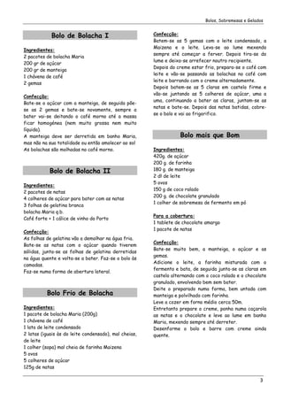 Bolos, Sobremesas e Gelados


            Bolo de Bolacha I                          Confecção:
                                                       Batem-se as 5 gemas com o leite condensado, a
                                                       Maizena e o leite. Leva-se ao lume mexendo
Ingredientes:
                                                       sempre até começar a ferver. Depois tira-se do
2 pacotes de bolacha Maria
                                                       lume e deixa-se arrefecer noutro recipiente.
200 gr de açúcar
                                                       Depois do creme estar frio, prepara-se o café com
200 gr de manteiga
                                                       leite e vão-se passando as bolachas no café com
1 chávena de café
                                                       leite e barrando com o creme alternadamente.
2 gemas
                                                       Depois batem-se as 5 claras em castelo firme e
                                                       vão-se juntando as 5 colheres de açúcar, uma a
Confecção:
                                                       uma, continuando a bater as claras, juntam-se as
Bate-se o açúcar com a manteiga, de seguida põe-
                                                       natas e bate-se. Depois das natas batidas, cobre-
se as 2 gemas e bate-se novamente, sempre a
                                                       se o bolo e vai ao frigorifico.
bater vai-se deitando o café morno até a massa
ficar homogénea (nem muito grossa nem muito
líquida).
A manteiga deve ser derretida em banho Maria,                     Bolo mais que Bom
mas não na sua totalidade ou então amolecer ao sol
As bolachas são molhadas no café morno.                Ingredientes:
                                                       420g. de açúcar
                                                       200 g. de farinha
            Bolo de Bolacha II                         180 g. de manteiga
                                                       2 dl de leite
                                                       5 ovos
Ingredientes:
                                                       150 g de coco ralado
2 pacotes de natas
                                                       200 g. de chocolate granulado
4 colheres de açúcar para bater com as natas
                                                       1 colher de sobremesa de fermento em pó
3 folhas de gelatina branca
bolacha Maria q.b.
                                                       Para a cobertura:
Café forte + 1 cálice de vinho do Porto
                                                       1 tablete de chocolate amargo
                                                       1 pacote de natas
Confecção:
As folhas de gelatina vão a demolhar na água fria.
                                                       Confecção:
Bate-se as natas com o açúcar quando tiverem
                                                       Bate-se muito bem, a manteiga, o açúcar e as
sólidas, junta-se as folhas de gelatina derretidas
                                                       gemas.
na água quente e volta-se a bater. Faz-se o bolo às
                                                       Adicione o leite, a farinha misturada com o
camadas.
                                                       fermento e bata, de seguida junta-se as claras em
Faz-se numa forma de abertura lateral.
                                                       castelo alternando com o coco ralado e o chocolate
                                                       granulado, envolvendo bem sem bater.
                                                       Deite o preparado numa forma, bem untada com
          Bolo Frio de Bolacha                         manteiga e polvilhado com farinha.
                                                       Leve a cozer em forno médio cerca 50m.
Ingredientes:                                          Entretanto prepare o creme, ponha numa caçarola
1 pacote de bolacha Maria (200g)                       as natas e o chocolate e leve ao lume em banho
1 chávena de café                                      Maria, mexendo sempre até derreter.
1 lata de leite condensado                             Desenforme o bolo e barre com creme ainda
2 latas (iguais às do leite condensado), mal cheias,   quente.
de leite
1 colher (sopa) mal cheia de farinha Maizena
5 ovos
5 colheres de açúcar
125g de natas

                                                                                                       3
 