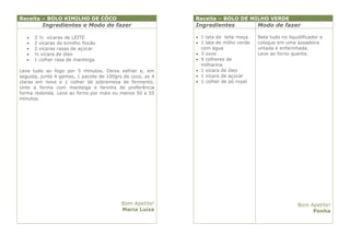 Receita – BOLO KIMILHO DE CÔCO                             Receita – BOLO DE MILHO VERDE
          Ingredientes e Modo de fazer                     Ingredientes              Modo de fazer

      3 ½ xícaras de LEITE                                 1 lata de leite moça    Bata tudo no liquidificador e
      2 xícaras de kimilho flocão                          1 lata de milho verde   coloque em uma assadeira
      2 xícaras rasas de açúcar                             com água                untada e enfarinhada.
      ½ xícara de óleo                                     3 ovos                  Leve ao forno quente.
      1 colher rasa de manteiga                            9 colheres de
                                                             milharina
Leve tudo ao fogo por 5 minutos. Deixe esfriar e, em        1 xícara de óleo
seguida, junte 4 gemas, 1 pacote de 100grs de coco, as 4    1 xícara de açúcar
claras em neve e 1 colher de sobremesa de fermento.         1 colher de pó royal
Unte a forma com manteiga e farinha de preferência
forma redonda. Leve ao forno por mais ou menos 50 a 55
minutos.




                                          Bom Apetite!                                                Bom Apetite!
                                          Maria Luiza                                                      Penha
 