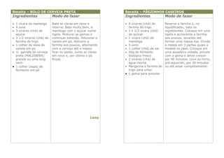 Receita – BOLO DE CERVEJA PRETA                              Receita – PÃEZINHOS CASEIROS
Ingredientes               Modo de fazer                     Ingredientes               Modo de fazer

 1 xícara de manteiga     Bata as claras em neve e           8 xícaras (chá) de       Reserve a farinha e, no
 4 ovos                   reserve. Bata muito bem, a          farinha de trigo         liquidificador, bata os
 3 xícaras (chá) de       manteiga com o açúcar numa         1 e 1/2 xícara (chá)     ingredientes. Coloque em uma
  açúcar                   tigela. Misturar as gemas e         de açúcar                tigela e acrescente a farinha
 3 1/2 xícaras (chá) de   continuar batendo. Adicionar a     1 xícara (chá) de        aos poucos, sovando até
  farinha de trigo         canela em pó. Adicione a            manteiga                 formar uma massa lisa. Divida
 1 colher de sopa de      farinha aos poucos, alternando     5 ovos                   a massa em 3 partes iguais e
  canela em pó             com a cerveja até a massa          1 colher (chá) de sal    modele os pães. Coloque em
 ½ garrafa de cerveja     ficar no ponto. Junte as claras    50g de fermento          uma assadeira untada, pincele
  preta (MALZIBEER)        em neve e, por último o pó          biológico fresco         com a gema e deixe crescer
  grande ou uma long       Royal.                             2 xícaras (chá) de       por 40 minutos. Leve ao forno,
  nech                                                         água morna               pré-aquecido, por 30 minutos
 1 colher (sopa) de                                          Margarina e farinha de   ou até assar completamente.
  fermento em pó                                               trigo para untar
                                                              1 gema para pincelar




                                                    Lena
 