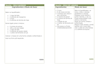 Receita – BOLO QUINDIM                                 Receita – BOLO DE LARANJA
            Ingredientes e Modo de fazer               Ingredientes                Modo de fazer

                                                        3 ovos                    Bata no liquidificador; os
Bater no liquidificador:                                ¾ de xícara de óleo       ovos, o óleo, a laranja
                                                        1 laranja com casca e     picadinha e o açúcar.
      1   copo de leite                                 sem sementes              Despeje numa vasilha e
      2   colheres de margarina                        2 xícaras de açúcar       junte a farinha, o sal, as
      5   ovos                                         2 xícaras de farinha de   frutas enfarinhadas e por
      6   colheres de farinha de trigo                  trigo                     último o fermento.
                                                        1 pitada de sal           Assar em forma untada e
Numa tigela junte à mistura:                            1 colher de fermento em   enfarinhada.
                                                         pó                        Regue o bolo assado e ainda
      4 xícaras de açúcar                              uva-passa ou frutas       quente com o suco feito
      100 g. de coco ralado                             cristalizadas(opcional)   com o caldo de uma laranja
      1 copo de leite                                                             e 3 colheres de açúcar.
      5 colheres de queijo ralado
      1 colher de fermento em pó

Colocar a massa em uma forma untada e enfarinhada e
levar ao forno pré-aquecido.




                                               Edith                                                    Edith
 