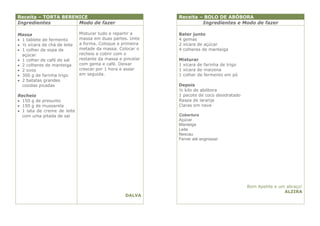 Receita – TORTA BERENICE                                    Receita – BOLO DE ABÓBORA
Ingredientes         Modo de fazer                                   Ingredientes e Modo de fazer

Massa                        Misturar tudo e repartir a     Bater junto
 1 tablete de fermento      massa em duas partes. Unte     4 gemas
 ½ xícara de chá de leite   a forma. Coloque a primeira    2 xícara de açúcar
 1 colher de sopa de        metade da massa. Colocar o     4 colheres de manteiga
  açúcar                     recheio e cobrir com o
 1 colher de café de sal    restante da massa e pincelar   Misturar
 2 colheres de manteiga     com gema e café. Deixar        1 xícara de farinha de trigo
 2 ovos                     crescer por 1 hora e assar     1 xícara de maizena
 300 g de farinha trigo     em seguida.                    1 colher de fermento em pó
 2 batatas grandes
  cozidas picadas                                           Depois
                                                            ½ kilo de abóbora
Recheio                                                     1 pacote de coco desidratado
 150 g de presunto                                         Raspa de laranja
 150 g de mussarela                                        Claras em neve
 1 lata de creme de leite
  com uma pitada de sal                                     Cobertura
                                                            Açúcar
                                                            Manteiga
                                                            Leite
                                                            Nescau
                                                            Ferver até engrossar




                                                                                           Bom Apetite e um abraço!
                                                                                                           ALZIRA
                                                  DALVA
 
