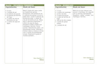 Receita - ROCAMBOLE TERREMOTO                              Receita - BOMBOCADO
Ingredientes              Modo de fazer                    Ingredientes              Modo de fazer

 6 ovos                  Bata 6 claras em neve, junte      4 ovos                  Bate-se os ovos inteiros com
 1 pitada de sal         as respectivas gemas.             1 colher de manteiga    açúcar e manteiga. Em seguida
 6 colheres de açúcar    Acrescente uma pitada de sal,     ½ litro de leite        com os demais ingredientes.
 5 colheres de farinha   6 colheres de açúcar e torne a    3 copos de açúcar       Assadeira média untada com
  de trigo                bater bem. Junte 5 colheres de    1 copo de farinha de    manteiga e farinha.
 1 colher de chá de      farinha de trigo, 1 colher de      trigo
  fermento em pó.         chá de fermento em pó. Mexa       300 gr de côco ralado
 1 colher de sopa de     bem e adicione finalmente 1       1 pires de queijo
  água.                   colher de sopa de água.            ralado
                          Assadeira média untada com        1 pitada de sal
                          manteiga e farinha. Forno
                          quente. Desenforme sobre um
                          guardanapo úmido. Estenda o
                          recheio sobre a massa e enrole
                          com o auxílio do guardanapo
                          úmido. Cobertura a gosto e
                          recheio também.




                                         Bom Apetite !!!                                           Bom Apetite !!!
                                                Vânia                                                     Vânia
 