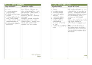 Receita – BOLO GOSTOSO                                       Receita - BOLO DE BANANA
Ingredientes               Modo de fazer                     Ingredientes                 Modo de fazer

 4 ovos                   Bata os ovos, o açúcar até           3 ovos                   Bata, no liquidificador, os ovos,
 3 copos de açúcar        obter uma massa clara e fofa.        ½ xícara de óleo         o óleo, o leite, os dois tipos de
  (copo grande)            Vá colocando o leite, depois a       ½ xícara de leite        açúcar, a canela e as bananas.
 2 copos de leite (copo   farinha e por último o               1 xícara de açúcar       Depois de bem batido, coloque
  grande)                  fermento. Misture o fermento          mascavo                  em um recipiente, junte a
 4 copos de farinha de    sem bater.                           1 xícara de açúcar       farinha e por último o pó
  trigo (copo grande)      Assadeira untada. Depois de          3 bananas nanica         Royal.
 1 colher de bem cheia    assado, com o bolo ainda             1 colher (chá) de        Coloque em uma forma untada
  de fermento em pó.       quente, fure-o e despeje uma          canela em pó             (não muito grande) e
 3 colheres de sopa de    lata de leite condensado e           2 xícaras de farinha     enfarinhada e leve para assar.
  margarina.               salpique com côco ralado.             de trigo
                                                                1 colher de sopa de pó   OBS: Ao invés de bananas,
                                                                 royal                    você pode colocar uma maçã
                                                                                          grande ou 2 cenouras médias.
                                                                                          Fica ótimo com qualquer uma
                                                                                          das opções.




                                            Bom Apetite!!!
                                                                                                                     Lena
                                                   Iracy
 