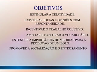 OBJETIVOS ESTIMULAR A CRIATIVIDADE.  EXPRESSAR IDEIAS E OPINIÕES COM ESPONTANEIDADE.    INCENTIVAR O TRABALHO COLETIVO.  AMPLIAR E EXPLORAR O VOCABULÁRIO.  ENTENDER A IMPORTÂNCIA DE MEDIDAS PARA A PRODUÇÃO DE UM BOLO. PROMOVER A SOCIALIZAÇÃO E O ENTROSAMENTO.  