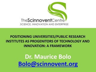 POSITIONING UNIVERSITIES/PUBLIC RESEARCH
INSTITUTES AS PROGENITORS OF TECHNOLOGY AND
INNOVATION: A FRAMEWORK
Dr. Maurice Bolo
Bolo@scinnovent.org
 