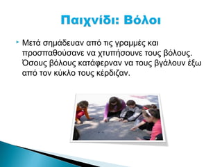    Μετά σημάδευαν από τις γραμμές και
    προσπαθούσανε να χτυπήσουνε τους βόλους.
    Όσους βόλους κατάφερναν να τους βγάλουν έξω
    από τον κύκλο τους κέρδιζαν.
 