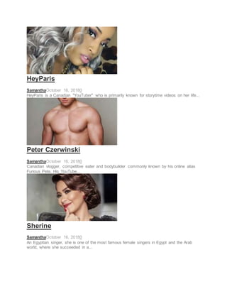 SOCIAL STAR
HeyParis
SamanthaOctober 16, 20180
HeyParis is a Canadian "YouTuber" who is primarily known for storytime videos on her life...
SOCIAL STAR
Peter Czerwinski
SamanthaOctober 16, 20180
Canadian vlogger, competitive eater and bodybuilder commonly known by his online alias
Furious Pete. His YouTube...
SINGER
Sherine
SamanthaOctober 16, 20180
An Egyptian singer, she is one of the most famous female singers in Egypt and the Arab
world, where she succeeded in a...
 