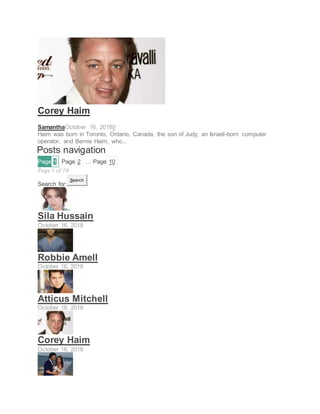 ACTOR
Corey Haim
SamanthaOctober 16, 20180
Haim was born in Toronto, Ontario, Canada, the son of Judy, an Israeli-born computer
operator, and Bernie Haim, who...
Posts navigation
Page 1 Page 2 … Page 10
Page 1 of 10
Search for:
Search
Sila Hussain
October 16, 2018
Robbie Amell
October 16, 2018
Atticus Mitchell
October 16, 2018
Corey Haim
October 16, 2018
 