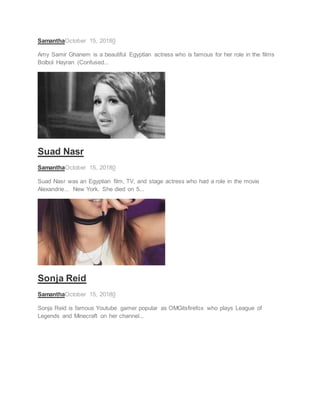 SamanthaOctober 15, 20180
Amy Samir Ghanem is a beautiful Egyptian actress who is famous for her role in the films
Bolbol Hayran (Confused...
ACTRESS
Suad Nasr
SamanthaOctober 15, 20180
Suad Nasr was an Egyptian film, TV, and stage actress who had a role in the movie
Alexandrie... New York. She died on 5...
SOCIAL STAR
Sonja Reid
SamanthaOctober 15, 20180
Sonja Reid is famous Youtube gamer popular as OMGitsfirefox who plays League of
Legends and Minecraft on her channel...
 