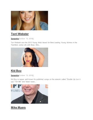 ACTRESS
Torri Webster
SamanthaOctober 15, 20180
Tori Webster won the 2013 Young Artist Award for Best Leading Young Actress in the
TeenNick series Life with Boys. She...
RAPPER
Kid Buu
SamanthaOctober 15, 20180
Kid Buu is rapper well known for published songs on the network called "Double Up (run it
up)," "On Me" and "dead roses...
ACTOR
Mike Myers
 