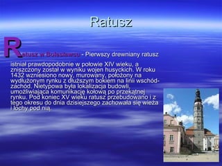 Ratusz R atusz w Bolesławcu  - Pierwszy drewniany ratusz istniał prawdopodobnie w połowie XIV wieku, a zniszczony został w wyniku wojen husyckich. W roku 1432 wzniesiono nowy, murowany, położony na wydłużonym rynku z dłuższym bokiem na linii wschód-zachód. Nietypowa była lokalizacja budowli, umożliwiająca komunikację kołową po przekątnej rynku. Pod koniec XV wieku ratusz przebudowano i z tego okresu do dnia dzisiejszego zachowała się wieża i lochy pod nią.  