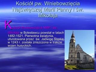 Kościół pw. Wniebowzięcia Najświętszej Marii Panny i św. Mikołaja K ościół Wniebowzięcia NMP i św. Mikołaja  w Bolesławcu powstał w latach 1482-1521. Pierwotna świątynia, ufundowana przez  św. Jadwigę Śląską w 1243 r. została zniszczona w trakcie wojen husyckich.  