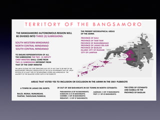 T E R R I T O R Y O F T H E B A N G S A M O R O
THE	BANGSAMORO	AUTONOMOUS	REGION	WILL	
BE	DIVIDED	INTO	THREE	(3)	SUBREGIONS:
SOUTH	WESTERN	MINDANAO
NORTH	CENTRAL	MINDANAO
SOUTH	CENTRAL	MINDANAO
TO ENSURE REPRESENTATION OF ALL
THE SUBREGIONS THE TWO (2) DEPUTY
CHIEF MINSTERS SHALL COME FROM
TWO (2) SUBREGIONS DIFFERENT FROM
THAT OF THE CHIEF MINISTER
THE PRESENT GEOGRAPHICAL AREAS
OF THE ARMM:
PROVINCE OF SULU
PROVINCE OF TAWI TAWI
PROVINCE OF MAGUINDANAO
PROVINCE OF LANAO DEL-SUR
PROVINCE OF BASILAN
ISLAMIC CITY OF MARAWI
CITY OF LAMITAN
THE AREAS OUTSIDE THE CORE TERRITORIES MAY OPT AT ANY TIME TO BE PART OF THE
BANGSAMORO THROUGH A RESOLUTION OF THE LOCAL GOVERNMENT UNIT OR UPON
PETITION OF AT LEAST 10% OF THE REGISTERED VOTERS AND APPROVED BY THE
MAJORITY OF THE QUALIFIED VOTER CASTS IN THE PLEBISCITE
AREAS THAT VOTED YES TO INCLUSION OR EXCLUSION IN THE ARMM IN THE 2001 PLEBISCITE
6 TOWNS IN LANAO DEL NORTE:
BALOI, MUNAI, NUNUNGAN,
PANTAR, TAGOLOAN,TANGKAL
39 OUT OF 208 BARANGAYS IN SIX TOWNS IN NORTH COTABATO:
PIGKAWAYAN (8 OF 40 BARANGAYS)
KABACAN (3 O 24 BARANGAYS)
CARMEN ( 2 OF 28 BARANGAYS)
MIDSAYAP ( 12 OF 57 BARANGAYS)
ALEOSAN ( 3 OF 19 BARANGAYS)
PIKIT (11 OF 42 BARANGAYS)
THE CITIES OF COTABATO
AND ISABELA IN THE
PROVINCE OF BASILAN
 
