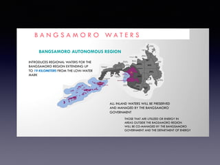 B A N G S A M O R O W A T E R S
BANGSAMORO AUTONOMOUS REGION
INTRODUCES REGIONAL WATERS FOR THE
BANGSAMORO REGION EXTENDING UP
TO 19 KILOMETERS FROM THE LOW-WATER
MARK
ALL INLAND WATERS WILL BE PRESERVED
AND MANAGED BY THE BANGSAMORO
GOVERNMENT
THOSE THAT ARE UTILIZED OR ENERGY IN
AREAS OUTSIDE THE BAGSAMORO REGION
WILL BE CO-MANAGED BY THE BANGSAMORO
GOVERNMENT AND THE DEPARTMENT OF ENERGY
 