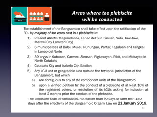 13
Areas	where	the	plebiscite		
will	be	conducted	
The establishment of the Bangsamoro shall take effect upon the ratification of the
BOL by majority of the votes cast in a plebiscite in:
1)  Present ARMM (Maguindanao, Lanao del Sur, Basilan, Sulu, Tawi-Tawi,
Marawi City, Lamitan City)
2)  6 municipalities of Baloi, Munai, Nunungan, Pantar, Tagaloan and Tangkal
in Lanao del Norte
3)  39 brgys in Kabacan, Carmen, Aleosan, Pigkawayan, Pikit, and Midsayap in
North Cotabato
4)  Cotabato City and Isabela City, Basilan
5)  Any LGU unit or geographic area outside the territorial jurisdiction of the
Bangsamoro, but which
a)  Are contiguous to any of the component units of the Bangsamoro,
b)  upon a verified petition for the conduct of a plebiscite of at least 10% of
the registered voters, or resolution of its LGUs asking for inclusion at
least 2 months prior the conduct of the plebiscite.
The plebiscite shall be conducted, not earlier than 90 days or later than 150
days after the effectivity of the Bangsamoro Organic Law on 21 January 2019.
 