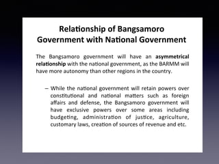 Rela&onship	of	Bangsamoro	
Government	with	Na&onal	Government	
		
The	 Bangsamoro	 government	 will	 have	 an	 asymmetrical	
rela&onship	with	the	na2onal	government,	as	the	BARMM	will	
have	more	autonomy	than	other	regions	in	the	country.	
–  While	the	na2onal	government	will	retain	powers	over	
cons2tu2onal	 and	 na2onal	 ma>ers	 such	 as	 foreign	
aﬀairs	 and	 defense,	 the	 Bangsamoro	 government	 will	
have	 exclusive	 powers	 over	 some	 areas	 including	
budge2ng,	 administra2on	 of	 jus2ce,	 agriculture,	
customary	laws,	crea2on	of	sources	of	revenue	and	etc.		
 
