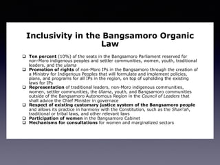 Inclusivity in the Bangsamoro Organic
Law
q  Ten percent (10%) of the seats in the Bangsamoro Parliament reserved for
non-Moro indigenous peoples and settler communities, women, youth, traditional
leaders, and the ulama
q  Promotion of rights of non-Moro IPs in the Bangsamoro through the creation of
a Ministry for Indigenous Peoples that will formulate and implement policies,
plans, and programs for all IPs in the region, on top of upholding the existing
laws for IPs
q  Representation of traditional leaders, non-Moro indigenous communities,
women, settler communities, the Ulama, youth, and Bangsamoro communities
outside of the Bangsamoro Autonomous Region in the Council of Leaders that
shall advice the Chief Minister in governace
q  Respect of existing customary justice system of the Bangsamoro people
and allows its practice in harmony with the Constitution, such as the Shari’ah,
traditional or tribal laws, and other relevant laws
q  Participation of women in the Bangsamoro Cabinet
q  Mechanisms for consultations for women and marginalized sectors
 