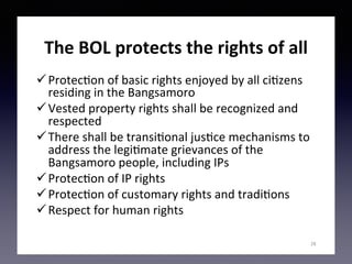 The	BOL	protects	the	rights	of	all		
ü Protec(on	of	basic	rights	enjoyed	by	all	ci(zens	
residing	in	the	Bangsamoro	
ü Vested	property	rights	shall	be	recognized	and	
respected	
ü There	shall	be	transi(onal	jus(ce	mechanisms	to	
address	the	legi(mate	grievances	of	the	
Bangsamoro	people,	including	IPs	
ü Protec(on	of	IP	rights		
ü Protec(on	of	customary	rights	and	tradi(ons	
ü Respect	for	human	rights	
28
 