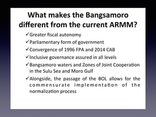 What	makes	the	Bangsamoro	
diﬀerent	from	the	current	ARMM?	
ü Greater	ﬁscal	autonomy	
ü Parliamentary	form	of	government	
ü Convergence	of	1996	FPA	and	2014	CAB	
ü Inclusive	governance	assured	in	all	levels	
ü Bangsamoro	waters	and	Zones	of	Joint	CooperaEon	
in	the	Sulu	Sea	and	Moro	Gulf	
ü Alongside,	 the	 passage	 of	 the	 BOL	 allows	 for	 the	
commensurate	 implementaEon	 of	 the	
normalizaEon	process	
	
 