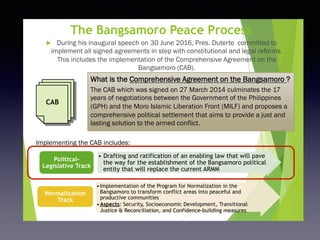 The Bangsamoro Peace Process
u  During his inaugural speech on 30 June 2016, Pres. Duterte committed to
implement all signed agreements in step with constitutional and legal reforms.
This includes the implementation of the Comprehensive Agreement on the
Bangsamoro (CAB).
7
What is the Comprehensive Agreement on the Bangsamoro ?
The CAB which was signed on 27 March 2014 culminates the 17
years of negotiations between the Government of the Philippines
(GPH) and the Moro Islamic Liberation Front (MILF) and proposes a
comprehensive political settlement that aims to provide a just and
lasting solution to the armed conflict.
CAB
Implementing the CAB includes:
•  Drafting and ratification of an enabling law that will pave
the way for the establishment of the Bangsamoro political
entity that will replace the current ARMM
Political-
Legislative Track
• Implementation of the Program for Normalization in the
Bangsamoro to transform conflict areas into peaceful and
productive communities
• Aspects: Security, Socioeconomic Development, Transitional
Justice & Reconciliation, and Confidence-building measures
Normalization
Track
 