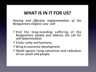 WHAT	IS	IN	IT	FOR	US?	
Passing	 and	 Eﬀec-ve	 Implementa-on	 of	 the	
Bangsamoro	Organic	Law		will:		
ü End	 the	 long-standing	 suﬀering	 of	 the	
Bangsamoro	 people	 and	 address	 the	 call	 for	
self-determina7on	
ü Foster	unity	and	harmony	
ü Bring	in	economic	development	
ü Shield	against	rising	extremism	and	radicalism	
of	our	youth	and	people.	
 