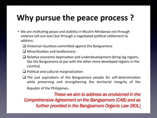 Why	pursue	the	peace	process	?	
•  We	are	ins)tu)ng	peace	and	stability	in	Muslim	Mindanao	not	through	
violence	(all-out-war)	but	through	a	nego)ated	poli)cal	se<lement	to	
address:	
q  Historical	injus)ces	commi<ed	against	the	Bangsamoro	
q  Minori)za)on	and	landlessness		
q  Rela)ve	economic	depriva)on	and	underdevelopment	(bring	lag	regions	
like	the	Bangsamoro	at	par	with	the	other	more	developed	regions	in	the	
country)	
q  Poli)cal	and	cultural	marginaliza)on	
q  The	 just	 aspira)ons	 of	 the	 Bangsamoro	 people	 for	 self-determina)on	
while	 preserving	 and	 strengthening	 the	 territorial	 integrity	 of	 the	
Republic	of	the	Philippines.	
3
These we aim to address as envisioned in the
Comprehensive Agreement on the Bangsamoro (CAB) and as
further provided in the Bangsamoro Organic Law (BOL)
 