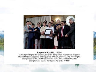 Republic Act No. 11054
“Act Act providing for the Organic Law for the Bangsamoro Autonomous Region in
Muslim Mindanao, repealing for the purpose RA 6734, entitled “An Act Providing for
an organic act of the ARMM,” as amended by RA 9054, entitled “An Act to
strengthen and expand the Organic Act for the ARMM”
 