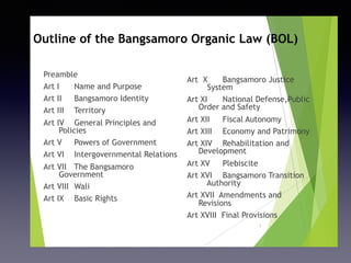 Outline of the Bangsamoro Organic Law (BOL)
Preamble
Art I Name and Purpose
Art II Bangsamoro Identity
Art III Territory
Art IV General Principles and
Policies
Art V Powers of Government
Art VI Intergovernmental Relations
Art VII The Bangsamoro
Government
Art VIII Wali
Art IX Basic Rights
Art X Bangsamoro Justice
System
Art XI National Defense,Public
Order and Safety
Art XII Fiscal Autonomy
Art XIII Economy and Patrimony
Art XIV Rehabilitation and
Development
Art XV Plebiscite
Art XVI Bangsamoro Transition
Authority
Art XVII Amendments and
Revisions
Art XVIII Final Provisions
1
 
