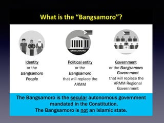 10
What	is	the	“Bangsamoro”?	
The Bangsamoro is the secular autonomous government
mandated in the Constitution.
The Bangsamoro is not an Islamic state.
Identity
or the
Bangsamoro
People
Political entity
or the
Bangsamoro
that will replace the
ARMM
Government
or the Bangsamoro
Government
that will replace the
ARMM Regional
Government
 