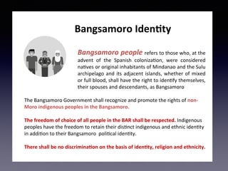 Bangsamoro	people	refers	to	those	who,	at	the	
advent	 of	 the	 Spanish	 coloniza5on,	 were	 considered	
na5ves	or	original	inhabitants	of	Mindanao	and	the	Sulu	
archipelago	and	its	adjacent	islands,	whether	of	mixed	
or	full	blood,	shall	have	the	right	to	iden5fy	themselves,	
their	spouses	and	descendants,	as	Bangsamoro	
	
The	Bangsamoro	Government	shall	recognize	and	promote	the	rights	of	non-
Moro	indigenous	peoples	in	the	Bangsamoro.	
	
The	freedom	of	choice	of	all	people	in	the	BAR	shall	be	respected.	Indigenous	
peoples	have	the	freedom	to	retain	their	dis5nct	indigenous	and	ethnic	iden5ty	
in	addi5on	to	their	Bangsamoro		poli5cal	iden5ty.	
	
There	shall	be	no	discrimina;on	on	the	basis	of	iden;ty,	religion	and	ethnicity.	
	
															Bangsamoro	Iden;ty	
 