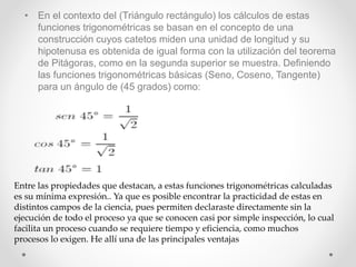 • En el contexto del (Triángulo rectángulo) los cálculos de estas
funciones trigonométricas se basan en el concepto de una
construcción cuyos catetos miden una unidad de longitud y su
hipotenusa es obtenida de igual forma con la utilización del teorema
de Pitágoras, como en la segunda superior se muestra. Definiendo
las funciones trigonométricas básicas (Seno, Coseno, Tangente)
para un ángulo de (45 grados) como:
Entre las propiedades que destacan, a estas funciones trigonométricas calculadas
es su mínima expresión.. Ya que es posible encontrar la practicidad de estas en
distintos campos de la ciencia, pues permiten declaraste directamente sin la
ejecución de todo el proceso ya que se conocen casi por simple inspección, lo cual
facilita un proceso cuando se requiere tiempo y eficiencia, como muchos
procesos lo exigen. He allí una de las principales ventajas
 