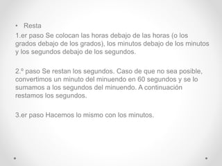 • Resta
1.er paso Se colocan las horas debajo de las horas (o los
grados debajo de los grados), los minutos debajo de los minutos
y los segundos debajo de los segundos.
2.º paso Se restan los segundos. Caso de que no sea posible,
convertimos un minuto del minuendo en 60 segundos y se lo
sumamos a los segundos del minuendo. A continuación
restamos los segundos.
3.er paso Hacemos lo mismo con los minutos.
 