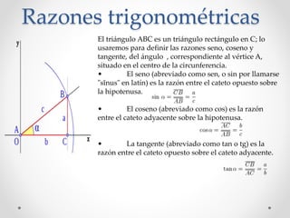 Razones trigonométricas
El triángulo ABC es un triángulo rectángulo en C; lo
usaremos para definir las razones seno, coseno y
tangente, del ángulo , correspondiente al vértice A,
situado en el centro de la circunferencia.
• El seno (abreviado como sen, o sin por llamarse
"sĭnus" en latín) es la razón entre el cateto opuesto sobre
la hipotenusa.
• El coseno (abreviado como cos) es la razón
entre el cateto adyacente sobre la hipotenusa.
• La tangente (abreviado como tan o tg) es la
razón entre el cateto opuesto sobre el cateto adyacente.
 