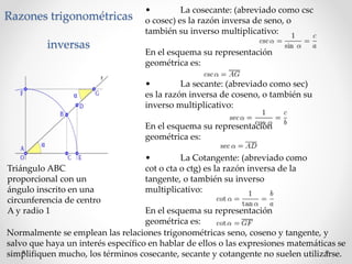 Razones trigonométricas
inversas
Triángulo ABC
proporcional con un
ángulo inscrito en una
circunferencia de centro
A y radio 1
• La cosecante: (abreviado como csc
o cosec) es la razón inversa de seno, o
también su inverso multiplicativo:
En el esquema su representación
geométrica es:
• La secante: (abreviado como sec)
es la razón inversa de coseno, o también su
inverso multiplicativo:
En el esquema su representación
geométrica es:
• La Cotangente: (abreviado como
cot o cta o ctg) es la razón inversa de la
tangente, o también su inverso
multiplicativo:
En el esquema su representación
geométrica es:
Normalmente se emplean las relaciones trigonométricas seno, coseno y tangente, y
salvo que haya un interés específico en hablar de ellos o las expresiones matemáticas se
simplifiquen mucho, los términos cosecante, secante y cotangente no suelen utilizarse.
 