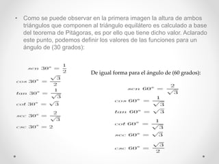 • Como se puede observar en la primera imagen la altura de ambos
triángulos que componen al triángulo equilátero es calculado a base
del teorema de Pitágoras, es por ello que tiene dicho valor. Aclarado
este punto, podemos definir los valores de las funciones para un
ángulo de (30 grados):
De igual forma para el ángulo de (60 grados):
 