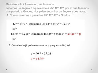 Revisemos la información que tenemos:
Tenemos un ángulo β equivalente a 25° 12 ' 42'', por lo que tenemos
que pasarlo a Grados; Nos piden encontrar un ángulo y dos lados,
1. Comenzaremos a pasar los 25° 12 ' 42'' a Grados
2. Conociendo β, podemos conocer γ, ya que α = 90°, así:
 