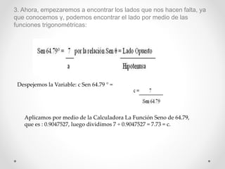 3. Ahora, empezaremos a encontrar los lados que nos hacen falta, ya
que conocemos γ, podemos encontrar el lado por medio de las
funciones trigonométricas:
Despejemos la Variable: c Sen 64.79 ° =
Aplicamos por medio de la Calculadora La Función Seno de 64.79,
que es : 0.9047527, luego dividimos 7 ÷ 0.9047527 = 7.73 = c.
 