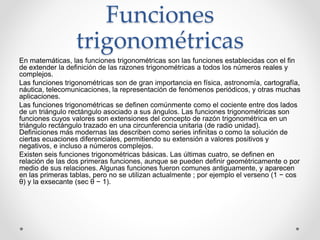 Funciones
trigonométricas
En matemáticas, las funciones trigonométricas son las funciones establecidas con el fin
de extender la definición de las razones trigonométricas a todos los números reales y
complejos.
Las funciones trigonométricas son de gran importancia en física, astronomía, cartografía,
náutica, telecomunicaciones, la representación de fenómenos periódicos, y otras muchas
aplicaciones.
Las funciones trigonométricas se definen comúnmente como el cociente entre dos lados
de un triángulo rectángulo asociado a sus ángulos. Las funciones trigonométricas son
funciones cuyos valores son extensiones del concepto de razón trigonométrica en un
triángulo rectángulo trazado en una circunferencia unitaria (de radio unidad).
Definiciones más modernas las describen como series infinitas o como la solución de
ciertas ecuaciones diferenciales, permitiendo su extensión a valores positivos y
negativos, e incluso a números complejos.
Existen seis funciones trigonométricas básicas. Las últimas cuatro, se definen en
relación de las dos primeras funciones, aunque se pueden definir geométricamente o por
medio de sus relaciones. Algunas funciones fueron comunes antiguamente, y aparecen
en las primeras tablas, pero no se utilizan actualmente ; por ejemplo el verseno (1 − cos
θ) y la exsecante (sec θ − 1).
 