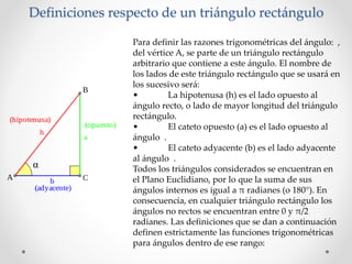 Definiciones respecto de un triángulo rectángulo
Para definir las razones trigonométricas del ángulo: ,
del vértice A, se parte de un triángulo rectángulo
arbitrario que contiene a este ángulo. El nombre de
los lados de este triángulo rectángulo que se usará en
los sucesivo será:
• La hipotenusa (h) es el lado opuesto al
ángulo recto, o lado de mayor longitud del triángulo
rectángulo.
• El cateto opuesto (a) es el lado opuesto al
ángulo .
• El cateto adyacente (b) es el lado adyacente
al ángulo .
Todos los triángulos considerados se encuentran en
el Plano Euclidiano, por lo que la suma de sus
ángulos internos es igual a π radianes (o 180°). En
consecuencia, en cualquier triángulo rectángulo los
ángulos no rectos se encuentran entre 0 y π/2
radianes. Las definiciones que se dan a continuación
definen estrictamente las funciones trigonométricas
para ángulos dentro de ese rango:
 