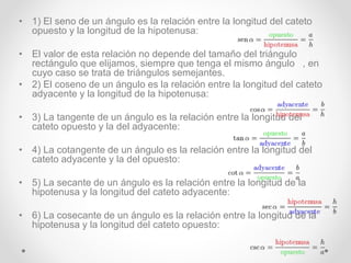 • 1) El seno de un ángulo es la relación entre la longitud del cateto
opuesto y la longitud de la hipotenusa:
• El valor de esta relación no depende del tamaño del triángulo
rectángulo que elijamos, siempre que tenga el mismo ángulo , en
cuyo caso se trata de triángulos semejantes.
• 2) El coseno de un ángulo es la relación entre la longitud del cateto
adyacente y la longitud de la hipotenusa:
• 3) La tangente de un ángulo es la relación entre la longitud del
cateto opuesto y la del adyacente:
• 4) La cotangente de un ángulo es la relación entre la longitud del
cateto adyacente y la del opuesto:
• 5) La secante de un ángulo es la relación entre la longitud de la
hipotenusa y la longitud del cateto adyacente:
• 6) La cosecante de un ángulo es la relación entre la longitud de la
hipotenusa y la longitud del cateto opuesto:
 