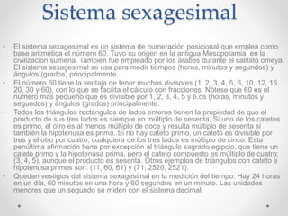 Sistema sexagesimal
• El sistema sexagesimal es un sistema de numeración posicional que emplea como
base aritmética el número 60. Tuvo su origen en la antigua Mesopotamia, en la
civilización sumeria. También fue empleado por los árabes durante el califato omeya.
El sistema sexagesimal se usa para medir tiempos (horas, minutos y segundos) y
ángulos (grados) principalmente.
• El número 60 tiene la ventaja de tener muchos divisores (1, 2, 3, 4, 5, 6, 10, 12, 15,
20, 30 y 60), con lo que se facilita el cálculo con fracciones. Nótese que 60 es el
número más pequeño que es divisible por 1, 2, 3, 4, 5 y 6.os (horas, minutos y
segundos) y ángulos (grados) principalmente.
• Todos los triángulos rectángulos de lados enteros tienen la propiedad de que el
producto de sus tres lados es siempre un múltiplo de sesenta. Si uno de los catetos
es primo, el otro es al menos múltiplo de doce y resulta múltiplo de sesenta si
también la hipotenusa es prima. Si no hay cateto primo, un cateto es divisible por
tres y el otro por cuatro; cualquiera de los tres lados es múltiplo de cinco. Esta
penúltima afirmación tiene por excepción al triángulo sagrado egipcio, que tiene un
cateto primo y la hipotenusa prima, pero el cateto compuesto es múltiplo de cuatro:
(3, 4, 5), aunque el producto es sesenta. Otros ejemplos de triángulos con cateto e
hipotenusa primos son: (11, 60, 61) y (71, 2520, 2521).
• Quedan vestigios del sistema sexagesimal en la medición del tiempo. Hay 24 horas
en un día, 60 minutos en una hora y 60 segundos en un minuto. Las unidades
menores que un segundo se miden con el sistema decimal.
 