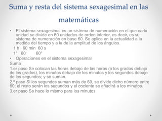 Suma y resta del sistema sexagesimal en las
matemáticas
• El sistema sexagesimal es un sistema de numeración en el que cada
unidad se divide en 60 unidades de orden inferior, es decir, es su
sistema de numeración en base 60. Se aplica en la actualidad a la
medida del tiempo y a la de la amplitud de los ángulos.
1 h 60 min 60 s
1° 60' 60"
• Operaciones en el sistema sexagesimal
Suma
1.er paso Se colocan las horas debajo de las horas (o los grados debajo
de los grados), los minutos debajo de los minutos y los segundos debajo
de los segundos; y se suman.
2.º paso Si los segundos suman más de 60, se divide dicho número entre
60; el resto serán los segundos y el cociente se añadirá a los minutos.
3.er paso Se hace lo mismo para los minutos.
 
