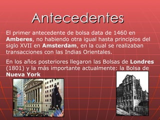 Antecedentes El primer antecedente de bolsa data de 1460 en  Amberes , no habiendo otra igual hasta principios del siglo XVII en  Amsterdam , en la cual se realizaban transacciones con las Indias Orientales. En los años posteriores llegaron las Bolsas de  Londres  (1801) y la más importante actualmente: la Bolsa de  Nueva York 