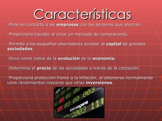 Características -Pone en contacto a las  empresas  con las personas que ahorran.  -Proporciona liquidez al crear un mercado de compraventa.  -Permite a los pequeños ahorradores acceder al  capital  de grandes  sociedades . -Sirve como índice de la  evolución  de la  economía .  -Determina el  precio  de las sociedades a través de la cotización.  -Proporciona protección frente a la inflación, al obtenerse normalmente  unos rendimientos mayores que otras  inversiones .  