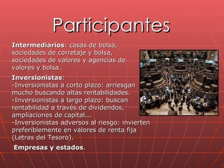 Participantes Intermediarios : casas de bolsa, sociedades de corretaje y bolsa, sociedades de valores y agencias de valores y bolsa.   Inversionistas :  -Inversionistas a corto plazo: arriesgan mucho buscando altas rentabilidades.  -Inversionistas a largo plazo: buscan rentabilidad a través de dividendos, ampliaciones de capital...  -Inversionistas adversos al riesgo: invierten preferiblemente en valores de renta fija (Letras del Tesoro). Empresas y estados .  